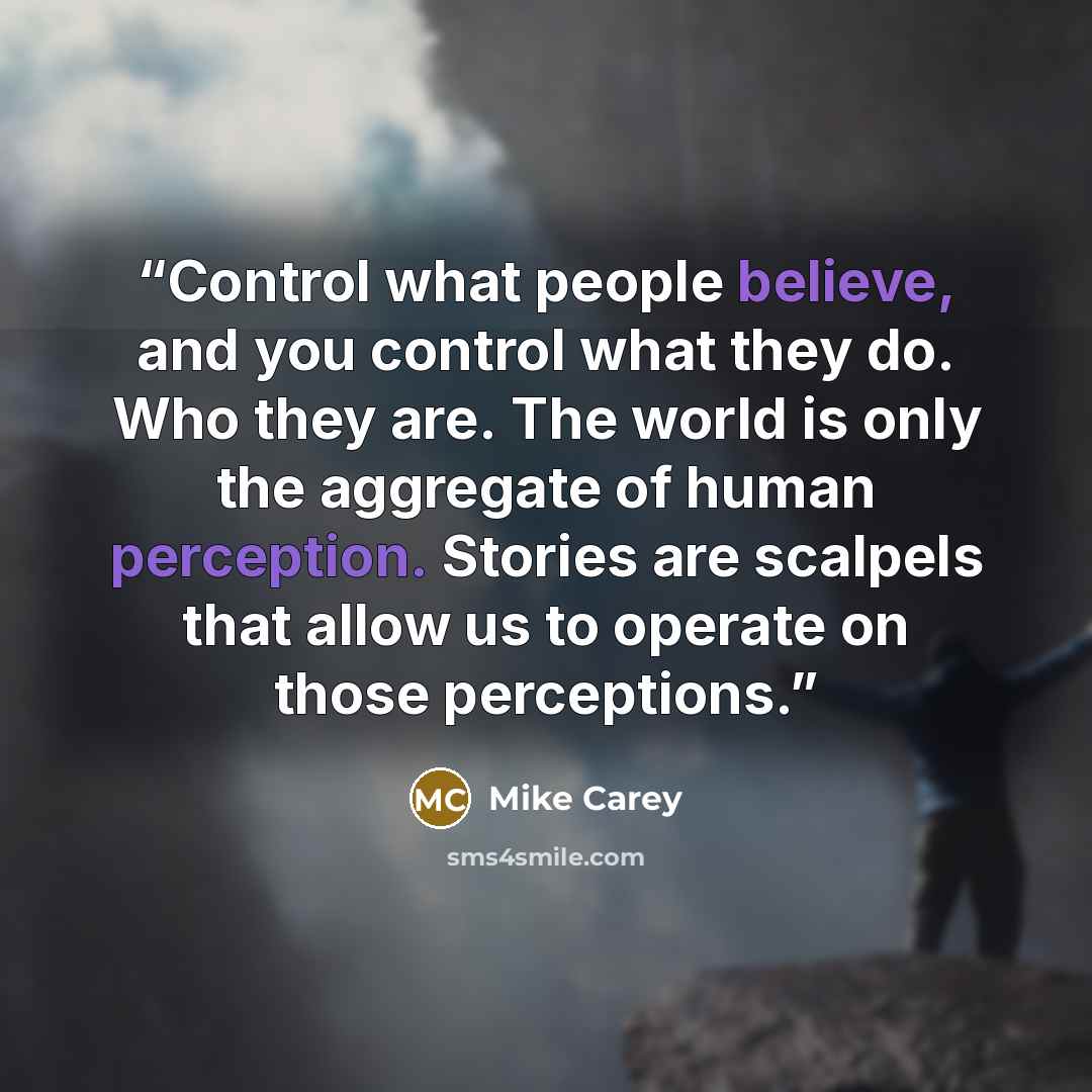 “Control what people believe, and you control what they do. Who they are. The world is only the aggregate of human perception. Stories are scalpels that allow us to operate on those perceptions.” quote by Mike Carey