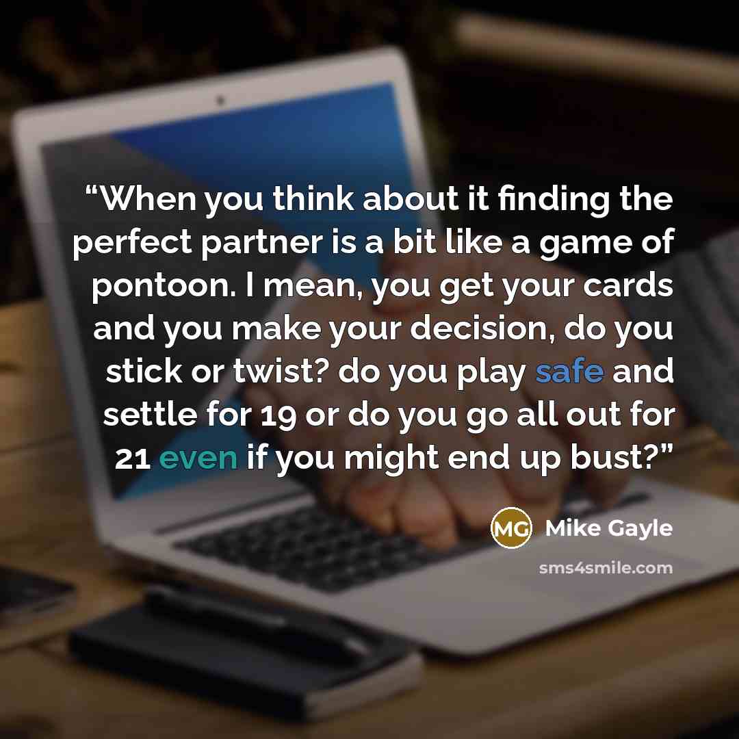 “When you think about it finding the perfect partner is a bit like a game of pontoon. I mean, you get your cards and you make your decision, do you stick or twist? do you play safe and settle for 19 or do you go all out for 21 even if you might end up bust?” quote by Mike Gayle
