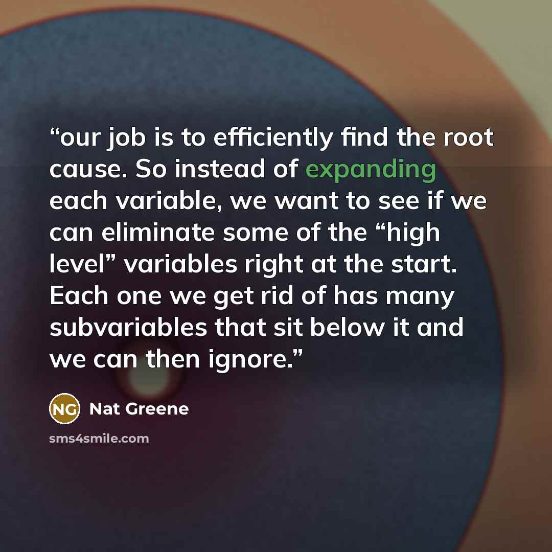 “our job is to efficiently find the root cause. So instead of expanding each variable, we want to see if we can eliminate some of the “high level” variables right at the start. Each one we get rid of has many subvariables that sit below it and we can then ignore.” quote by Nat Greene