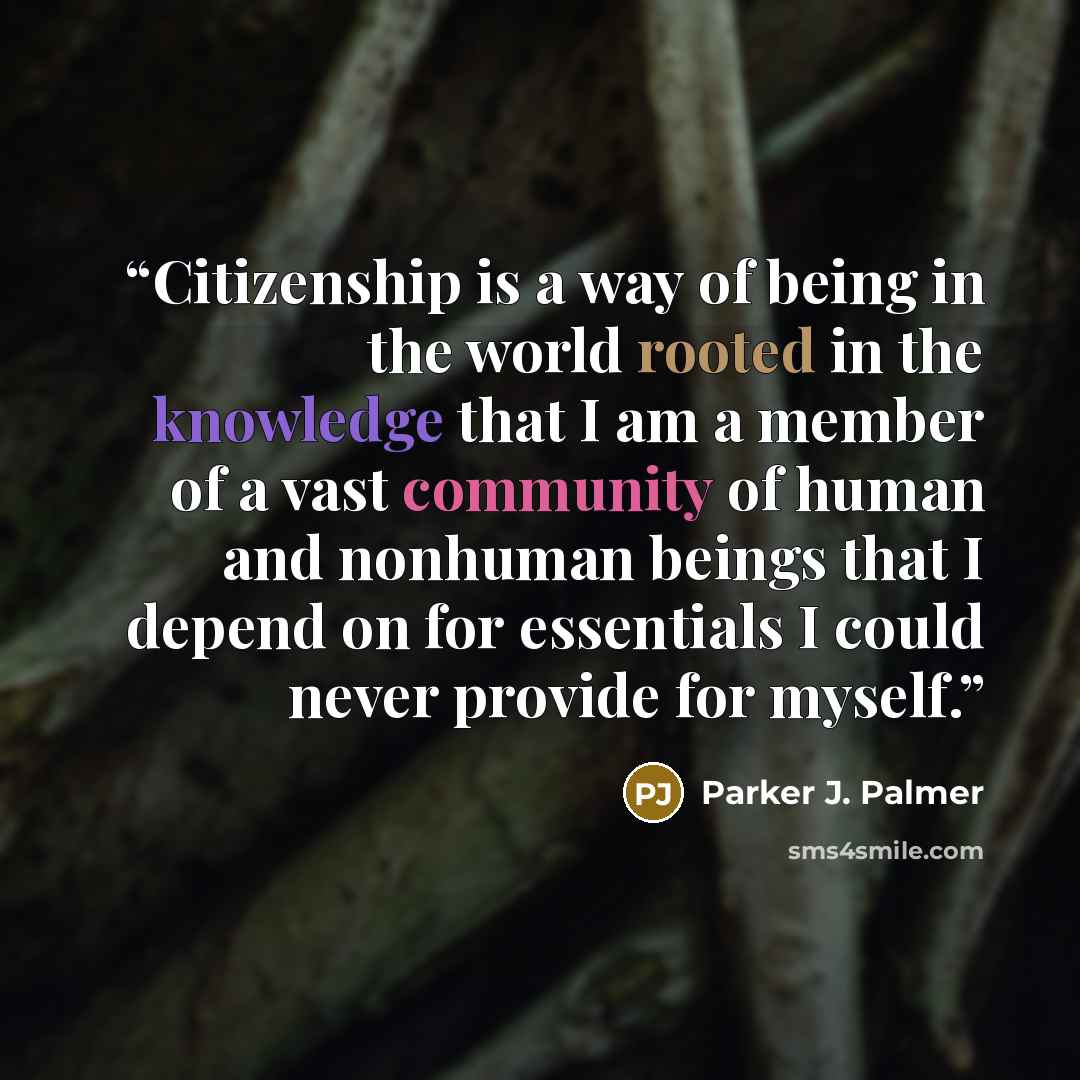 “Citizenship is a way of being in the world rooted in the knowledge that I am a member of a vast community of human and nonhuman beings that I depend on for essentials I could never provide for myself.” quote by Parker J. Palmer