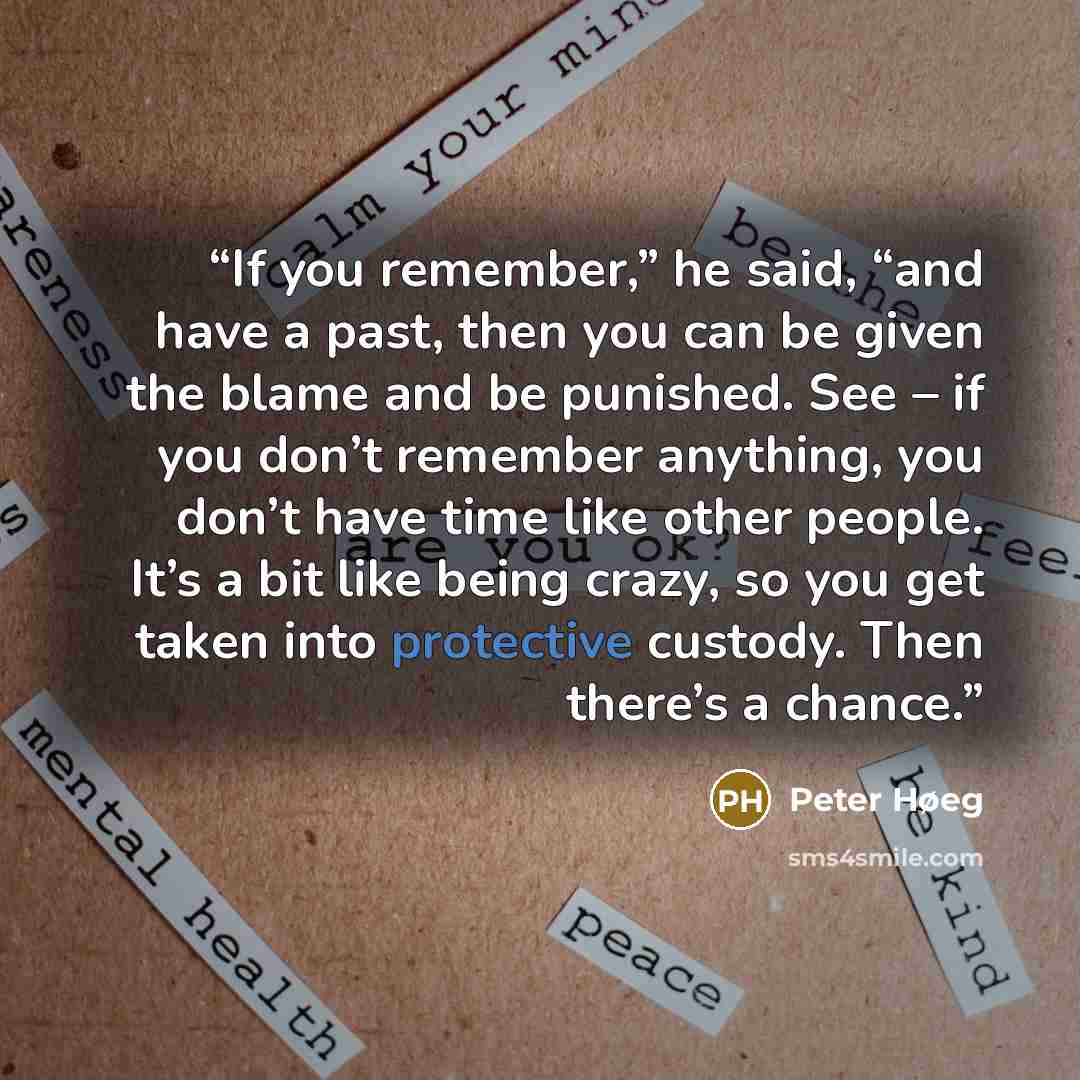 “If you remember,” he said, “and have a past, then you can be given the blame and be punished. See – if you don’t remember anything, you don’t have time like other people. It’s a bit like being crazy, so you get taken into protective custody. Then there’s a chance.” quote by Peter Høeg