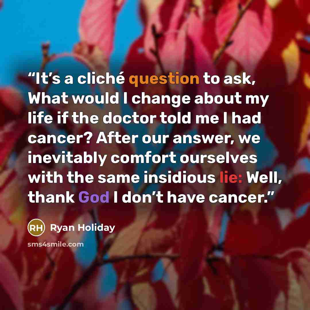 “It’s a cliché question to ask, What would I change about my life if the doctor told me I had cancer? After our answer, we inevitably comfort ourselves with the same insidious lie: Well, thank God I don’t have cancer.” quote by Ryan Holiday