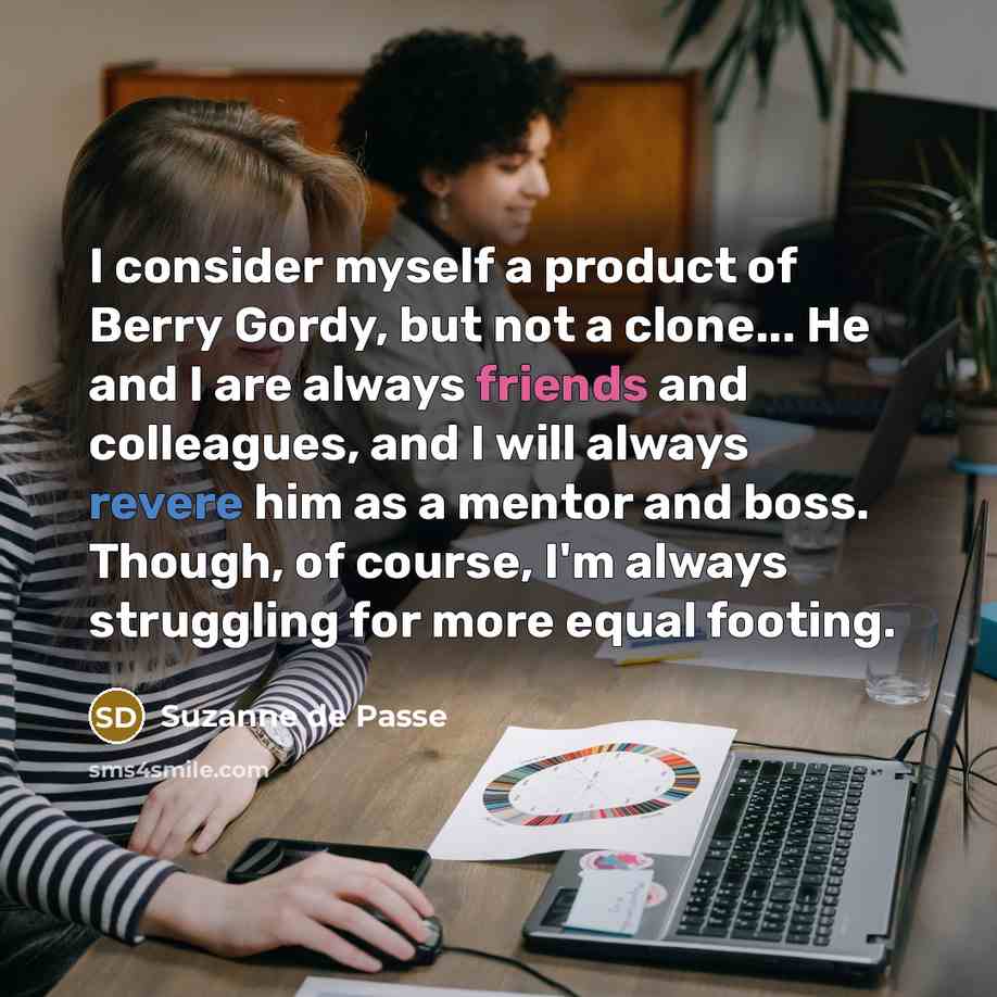 “I consider myself a product of Berry Gordy, but not a clone... He and I are always friends and colleagues, and I will always revere him as a mentor and boss. Though, of course, I'm always struggling for more equal footing.” quote by Suzanne de Passe
