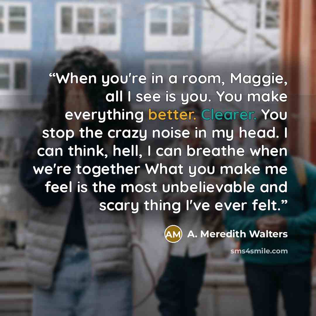 “When you're in a room, Maggie, all I see is you. You make everything better. Clearer. You stop the crazy noise in my head. I can think, hell, I can breathe when we're together What you make me feel is the most unbelievable and scary thing I've ever felt.” quote by A. Meredith Walters