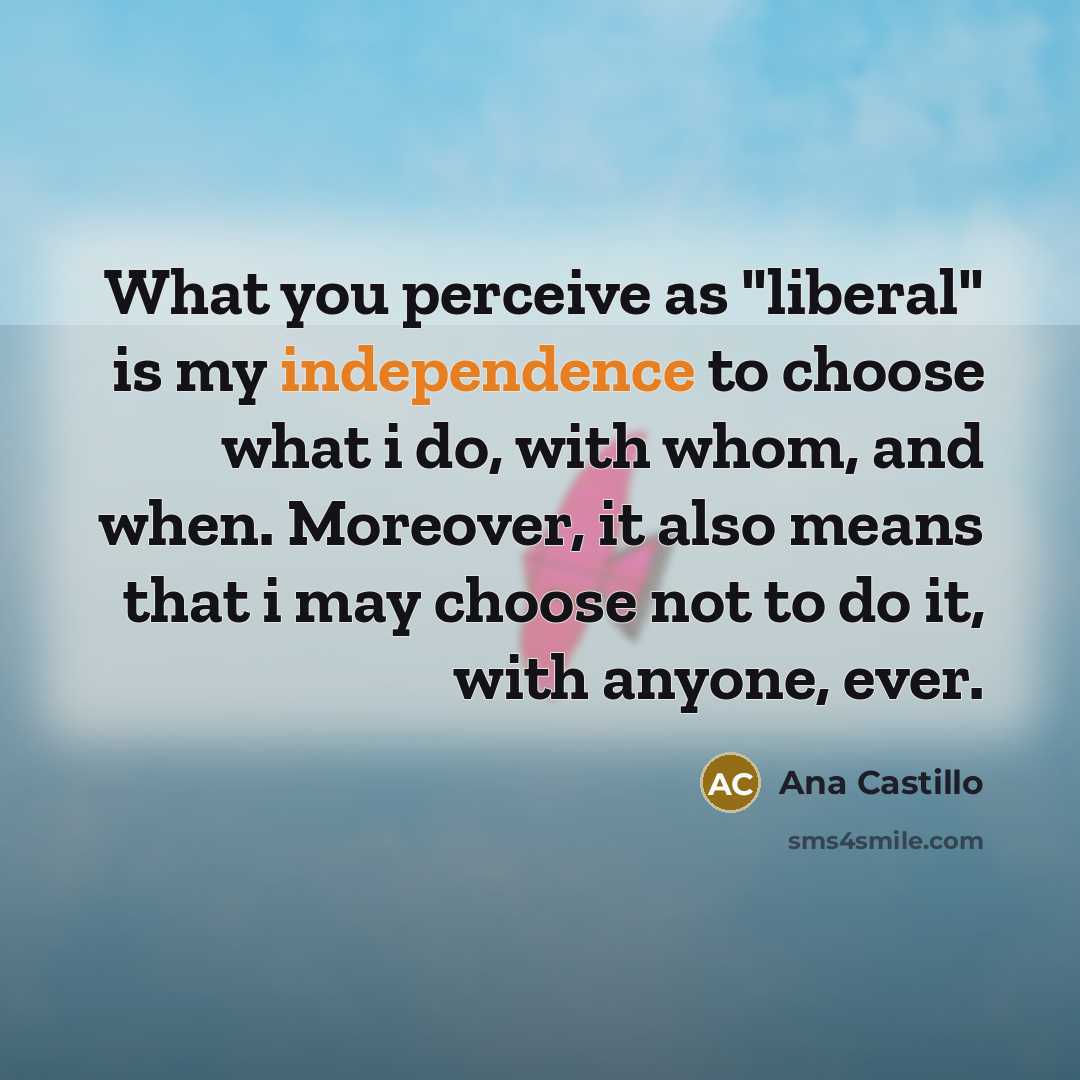 “What you perceive as "liberal" is my independence to choose what i do, with whom, and when. Moreover, it also means that i may choose not to do it, with anyone, ever.” quote by Ana Castillo