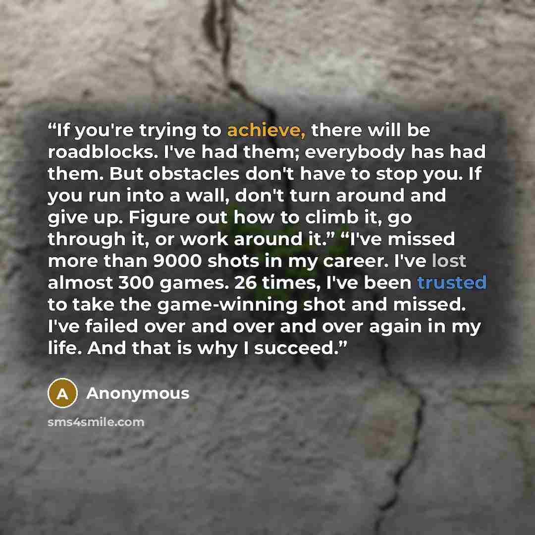 “If you're trying to achieve, there will be roadblocks. I've had them; everybody has had them. But obstacles don't have to stop you. If you run into a wall, don't turn around and give up. Figure out how to climb it, go through it, or work around it.” “I've missed more than 9000 shots in my career…” quote by Anonymous