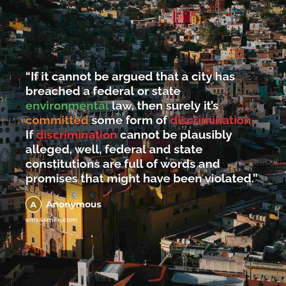 “If it cannot be argued that a city has breached a federal or state environmental law, then surely it’s committed some form of discrimination. If discrimination cannot be plausibly alleged, well, federal and state constitutions are full of words and promises that might have been violated.” quote by Anonymous