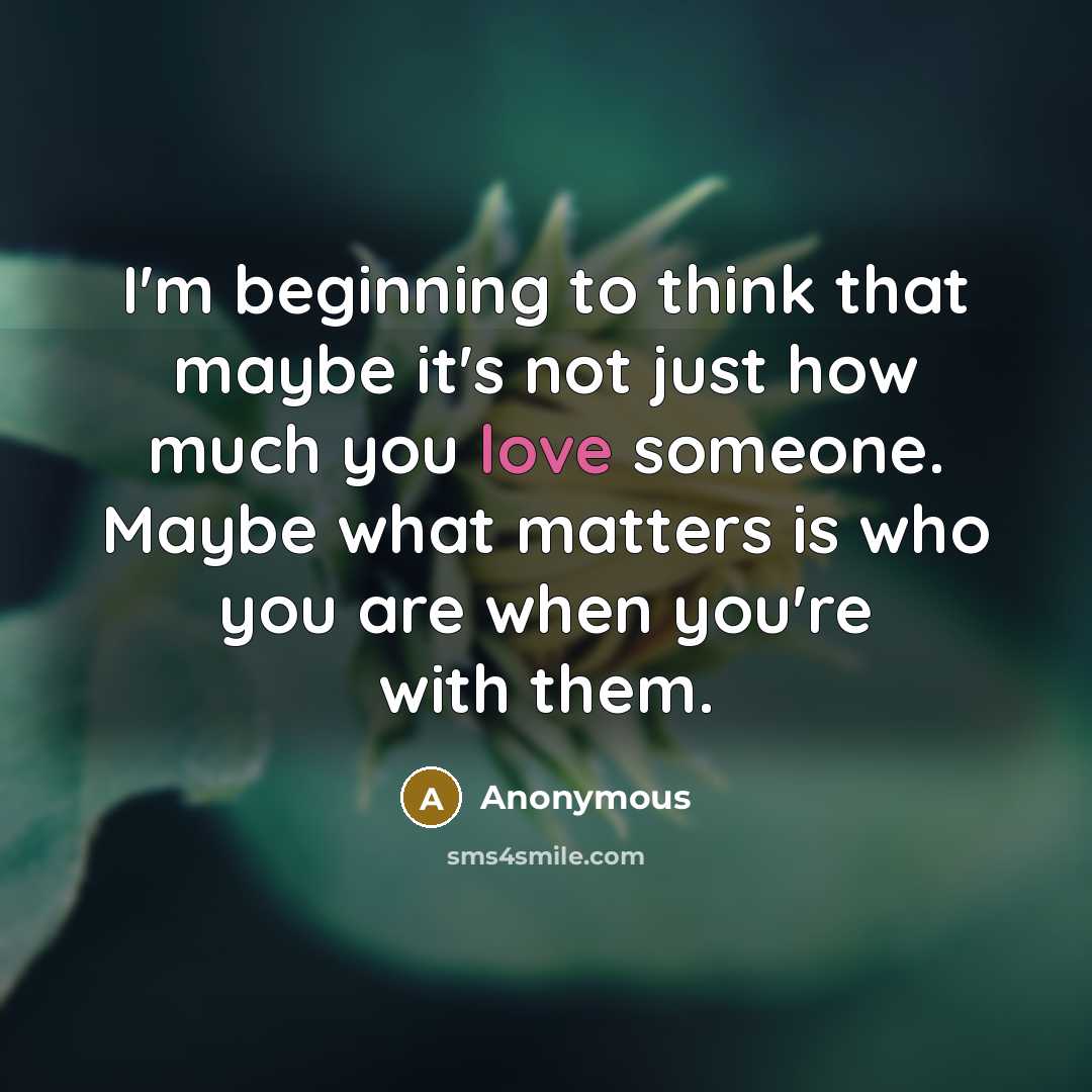 “I'm beginning to think that maybe it's not just how much you love someone. Maybe what matters is who you are when you're with them.” quote by Anonymous