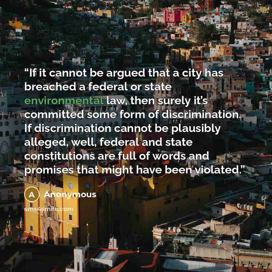 “If it cannot be argued that a city has breached a federal or state environmental law, then surely it’s committed some form of discrimination. If discrimination cannot be plausibly alleged, well, federal and state constitutions are full of words and promises that might have been violated.” quote by Anonymous
