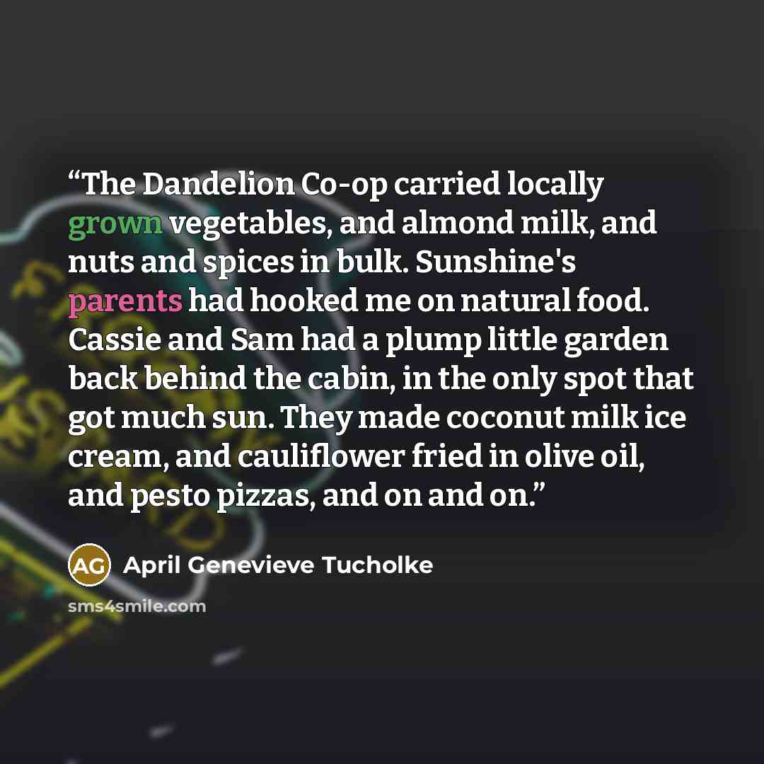 “The Dandelion Co-op carried locally grown vegetables, and almond milk, and nuts and spices in bulk. Sunshine's parents had hooked me on natural food. Cassie and Sam had a plump little garden back behind the cabin, in the only spot that got much sun. They made coconut milk ice cream, and…” quote by April Genevieve Tucholke