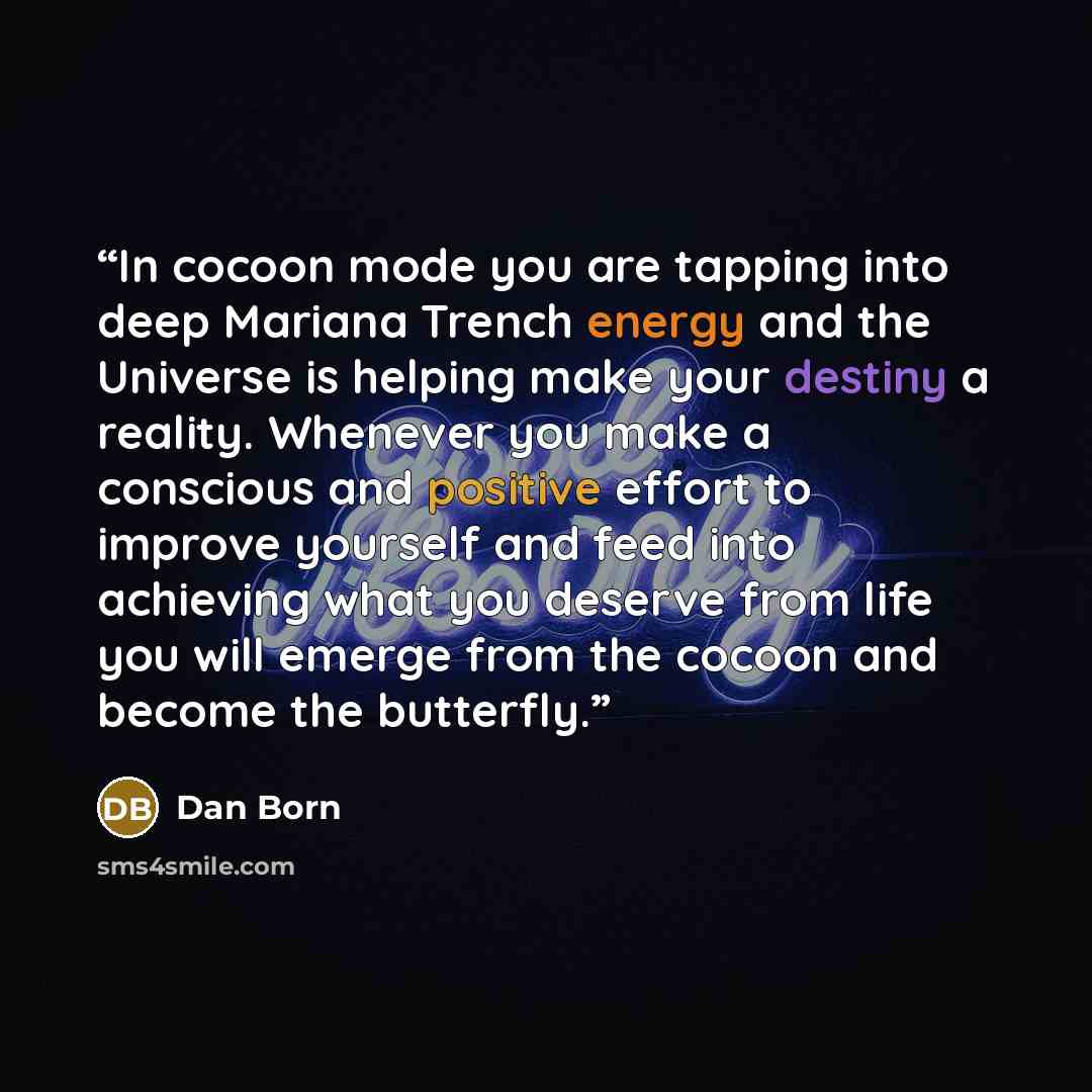 “In cocoon mode you are tapping into deep Mariana Trench energy and the Universe is helping make your destiny a reality. Whenever you make a conscious and positive effort to improve yourself and feed into achieving what you deserve from life you will emerge from the cocoon and become the butterfly.” quote by Dan Born