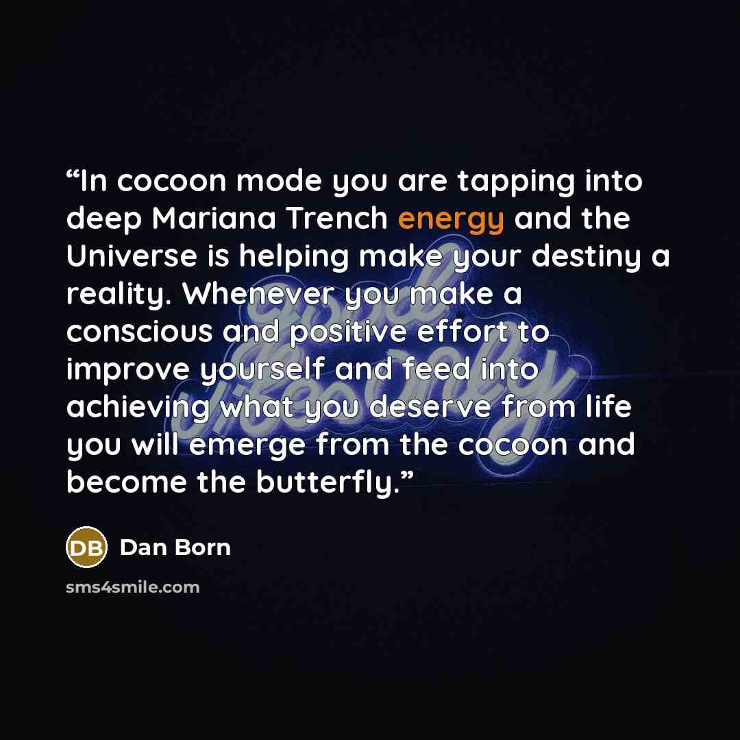 “In cocoon mode you are tapping into deep Mariana Trench energy and the Universe is helping make your destiny a reality. Whenever you make a conscious and positive effort to improve yourself and feed into achieving what you deserve from life you will emerge from the cocoon and become the butterfly.” quote by Dan Born
