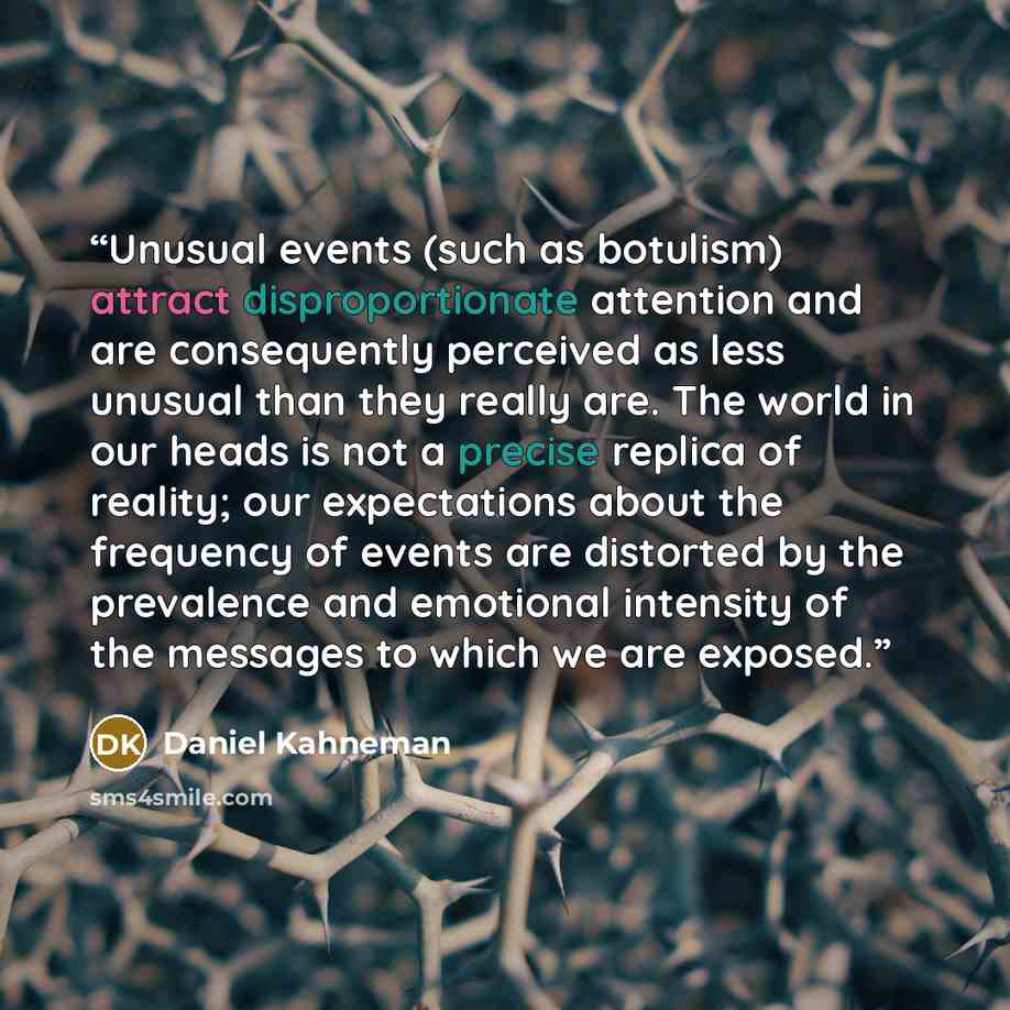 “Unusual events (such as botulism) attract disproportionate attention and are consequently perceived as less unusual than they really are. The world in our heads is not a precise replica of reality; our expectations about the frequency of events are distorted by the prevalence and emotional…” quote by Daniel Kahneman