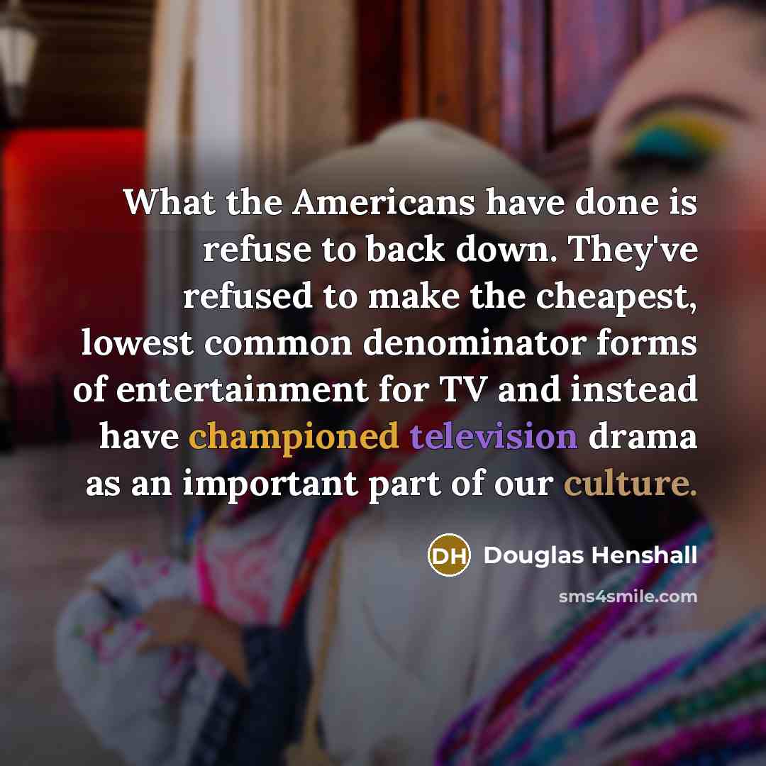 “What the Americans have done is refuse to back down. They've refused to make the cheapest, lowest common denominator forms of entertainment for TV and instead have championed television drama as an important part of our culture.” quote by Douglas Henshall