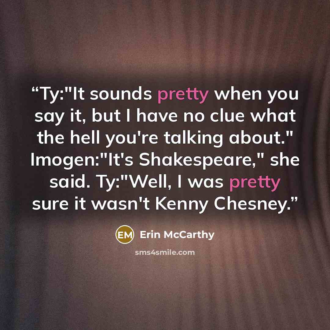 “Ty:"It sounds pretty when you say it, but I have no clue what the hell you're talking about." Imogen:"It's Shakespeare," she said. Ty:"Well, I was pretty sure it wasn't Kenny Chesney.” quote by Erin McCarthy