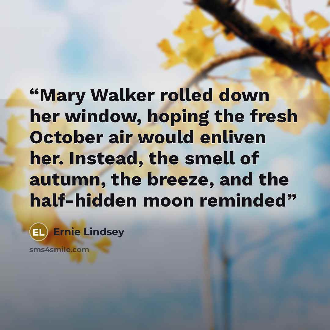 “Mary Walker rolled down her window, hoping the fresh October air would enliven her. Instead, the smell of autumn, the breeze, and the half-hidden moon reminded” quote by Ernie Lindsey