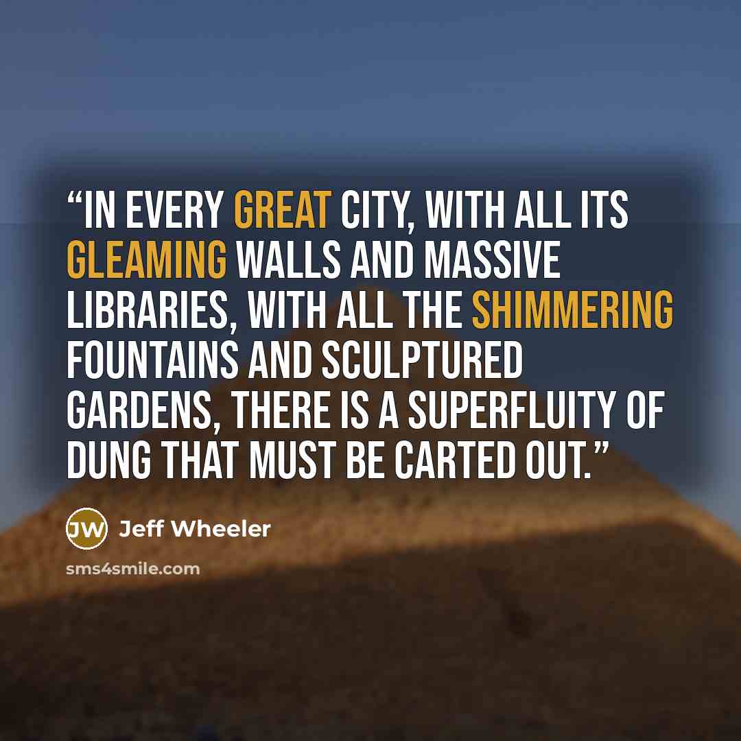 “In every great city, with all its gleaming walls and massive libraries, with all the shimmering fountains and sculptured gardens, there is a superfluity of dung that must be carted out.” quote by Jeff Wheeler
