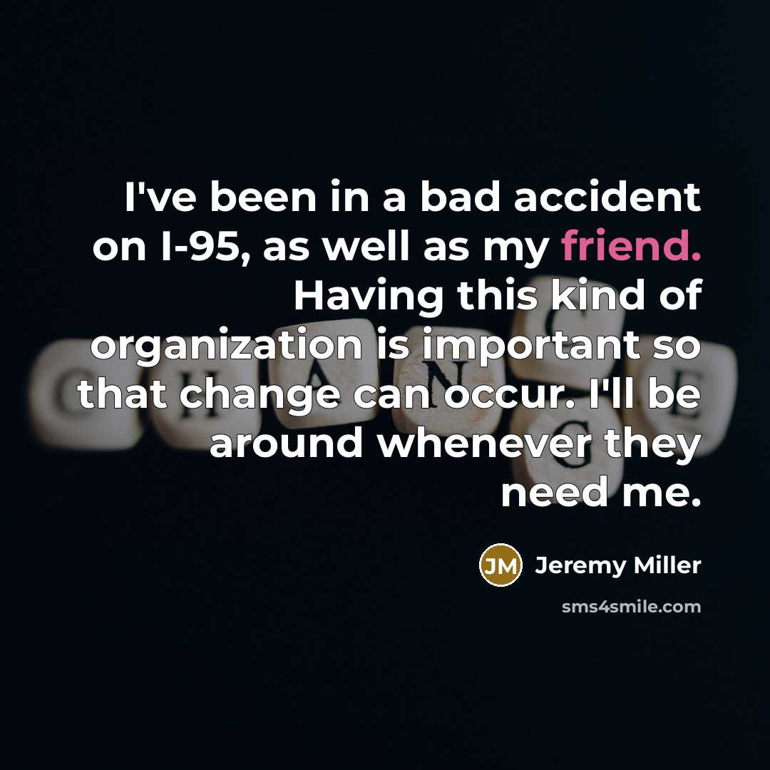 “I've been in a bad accident on I-95, as well as my friend. Having this kind of organization is important so that change can occur. I'll be around whenever they need me.” quote by Jeremy Miller