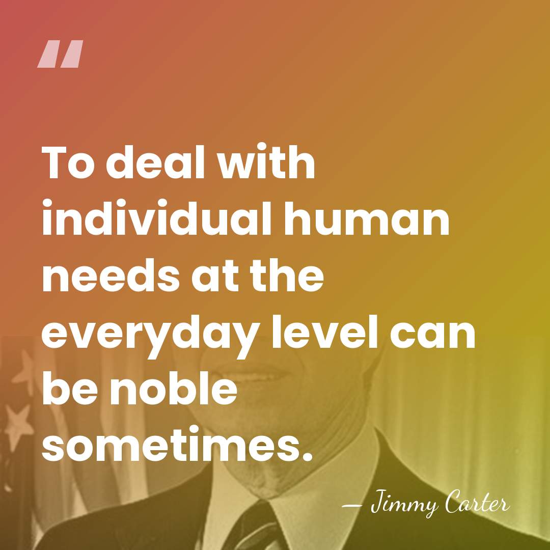 To deal with individual human needs at the everyday level can be&hellip; - Jimmy Carter