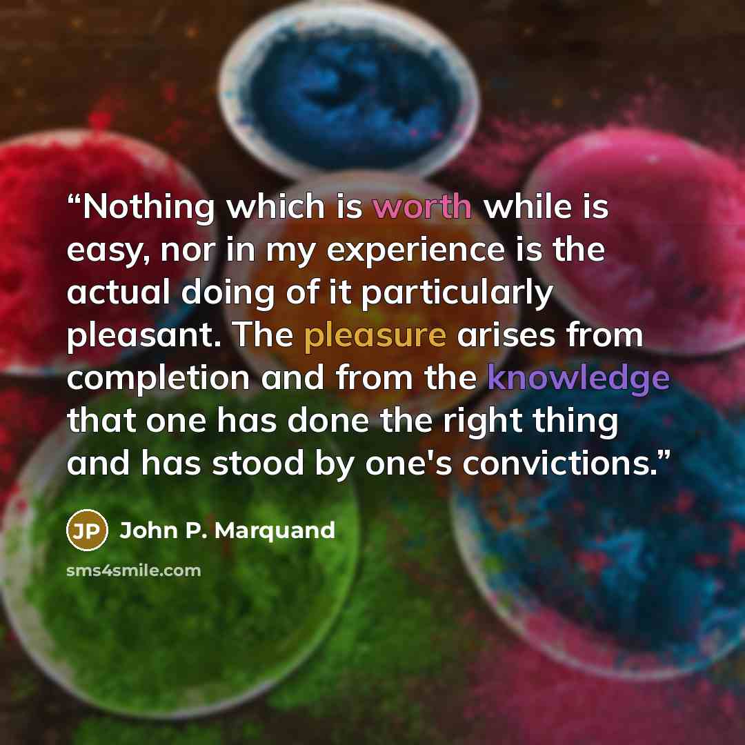 “Nothing which is worth while is easy, nor in my experience is the actual doing of it particularly pleasant. The pleasure arises from completion and from the knowledge that one has done the right thing and has stood by one's convictions.” quote by John P. Marquand