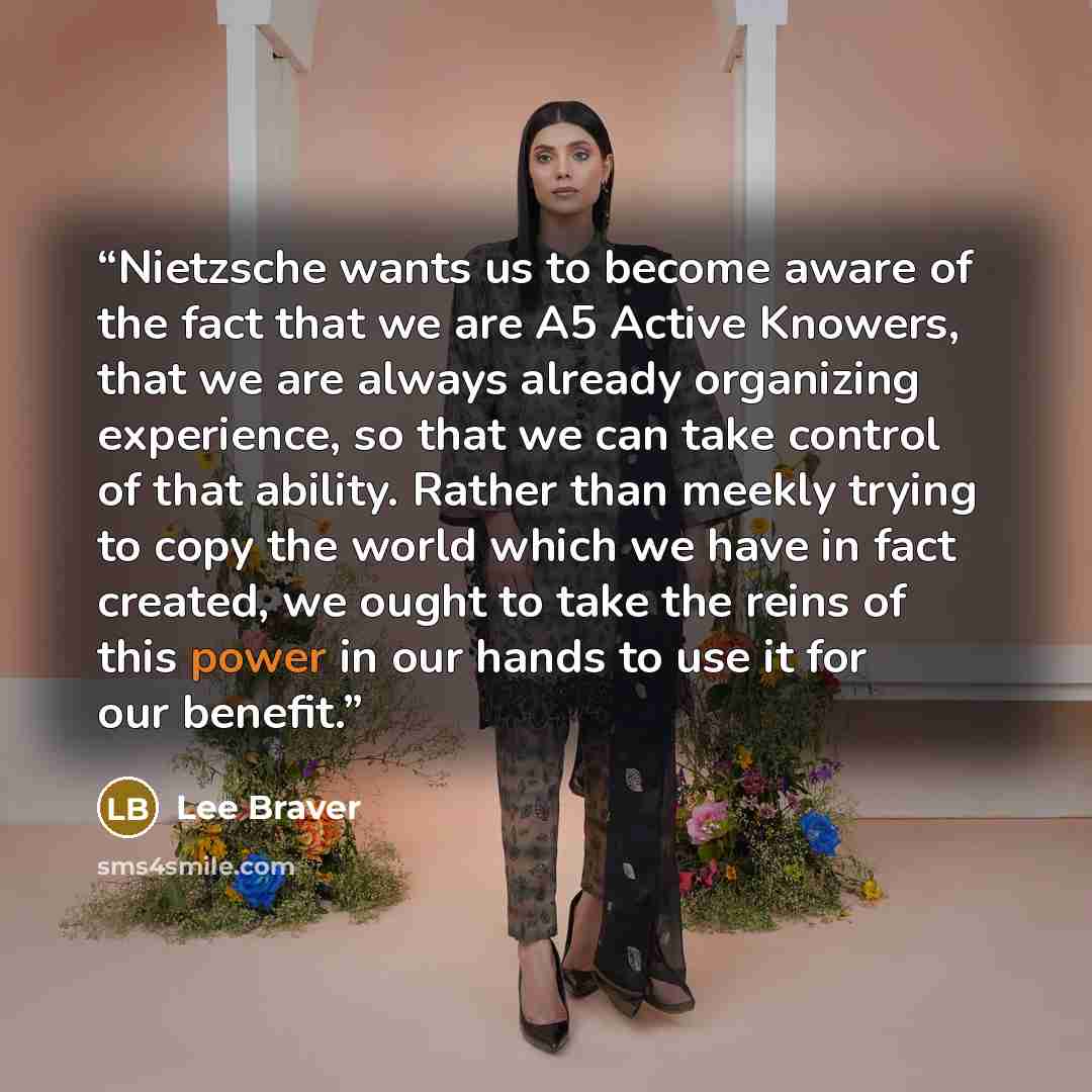 “Nietzsche wants us to become aware of the fact that we are A5 Active Knowers, that we are always already organizing experience, so that we can take control of that ability. Rather than meekly trying to copy the world which we have in fact created, we ought to take the reins of this power in our…” quote by Lee Braver