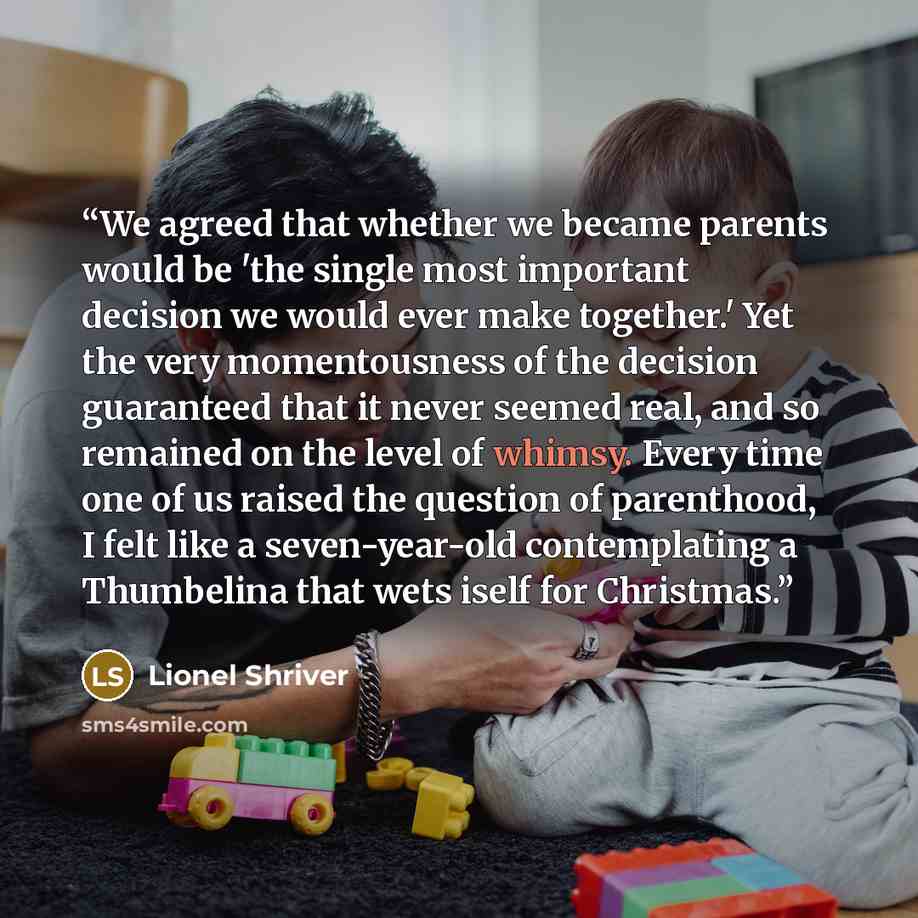 “We agreed that whether we became parents would be 'the single most important decision we would ever make together.' Yet the very momentousness of the decision guaranteed that it never seemed real, and so remained on the level of whimsy. Every time one of us raised the question of parenthood, I…” quote by Lionel Shriver