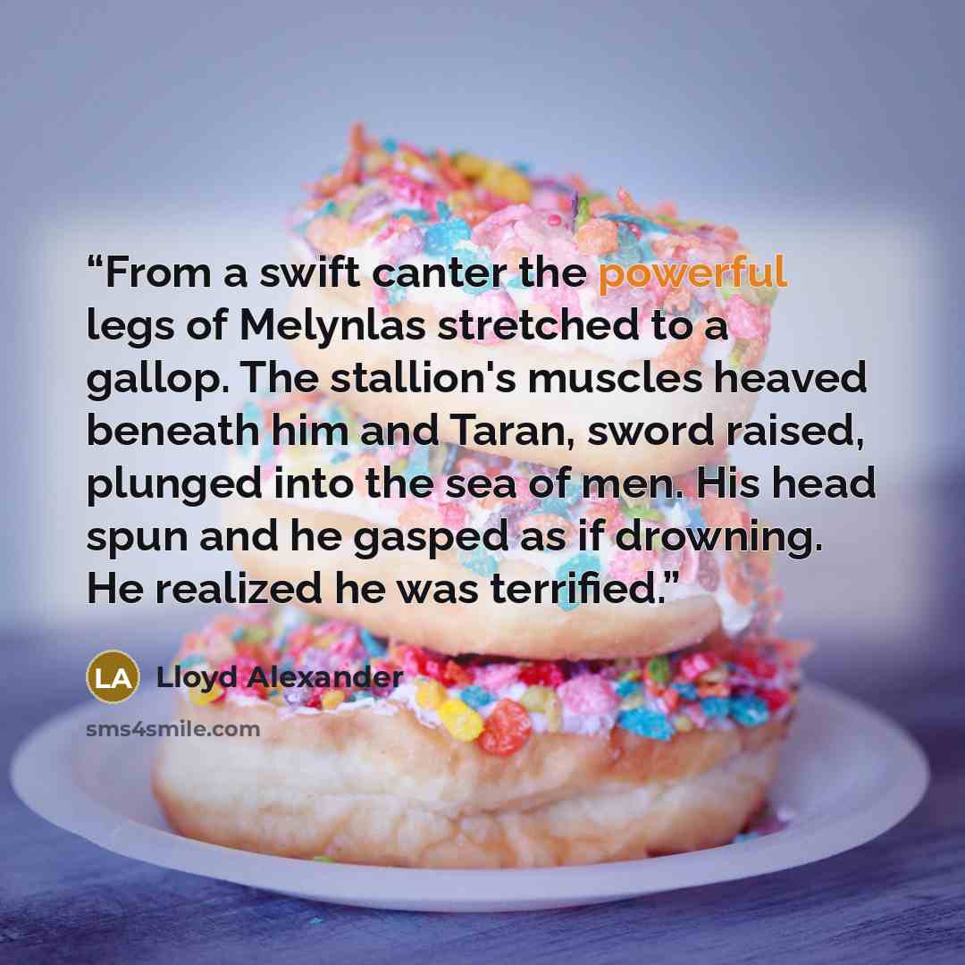 “From a swift canter the powerful legs of Melynlas stretched to a gallop. The stallion's muscles heaved beneath him and Taran, sword raised, plunged into the sea of men. His head spun and he gasped as if drowning. He realized he was terrified.” quote by Lloyd Alexander