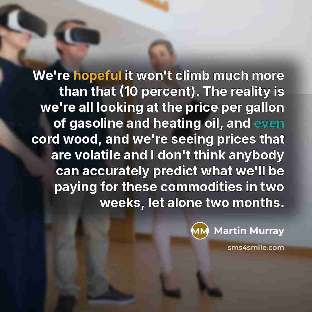“We're hopeful it won't climb much more than that (10 percent). The reality is we're all looking at the price per gallon of gasoline and heating oil, and even cord wood, and we're seeing prices that are volatile and I don't think anybody can accurately predict what we'll be paying for these…” quote by Martin Murray