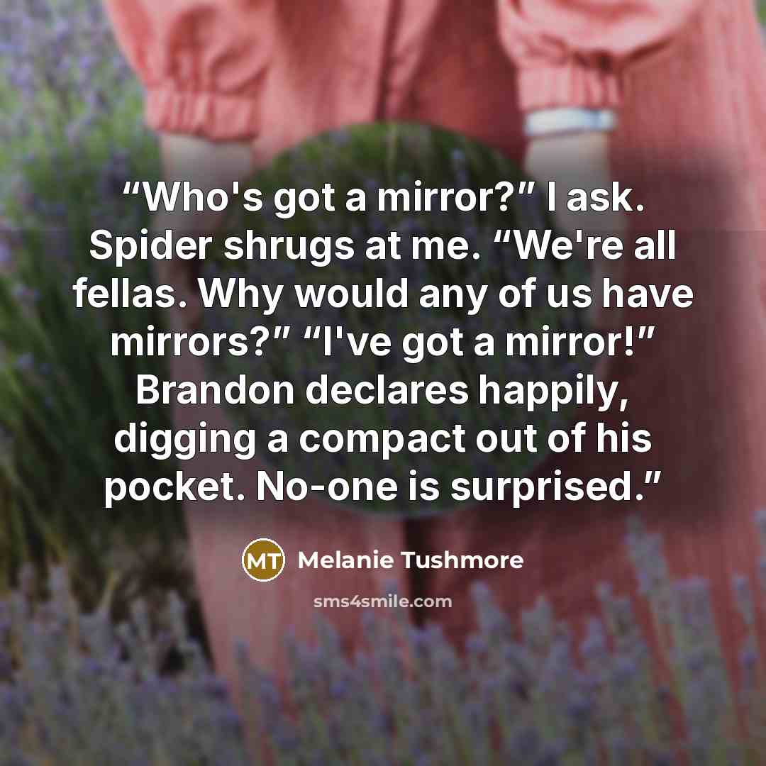 “Who's got a mirror?” I ask. Spider shrugs at me. “We're all fellas. Why would any of us have mirrors?” “I've got a mirror!” Brandon declares happily, digging a compact out of his pocket. No-one is surprised.” quote by Melanie Tushmore