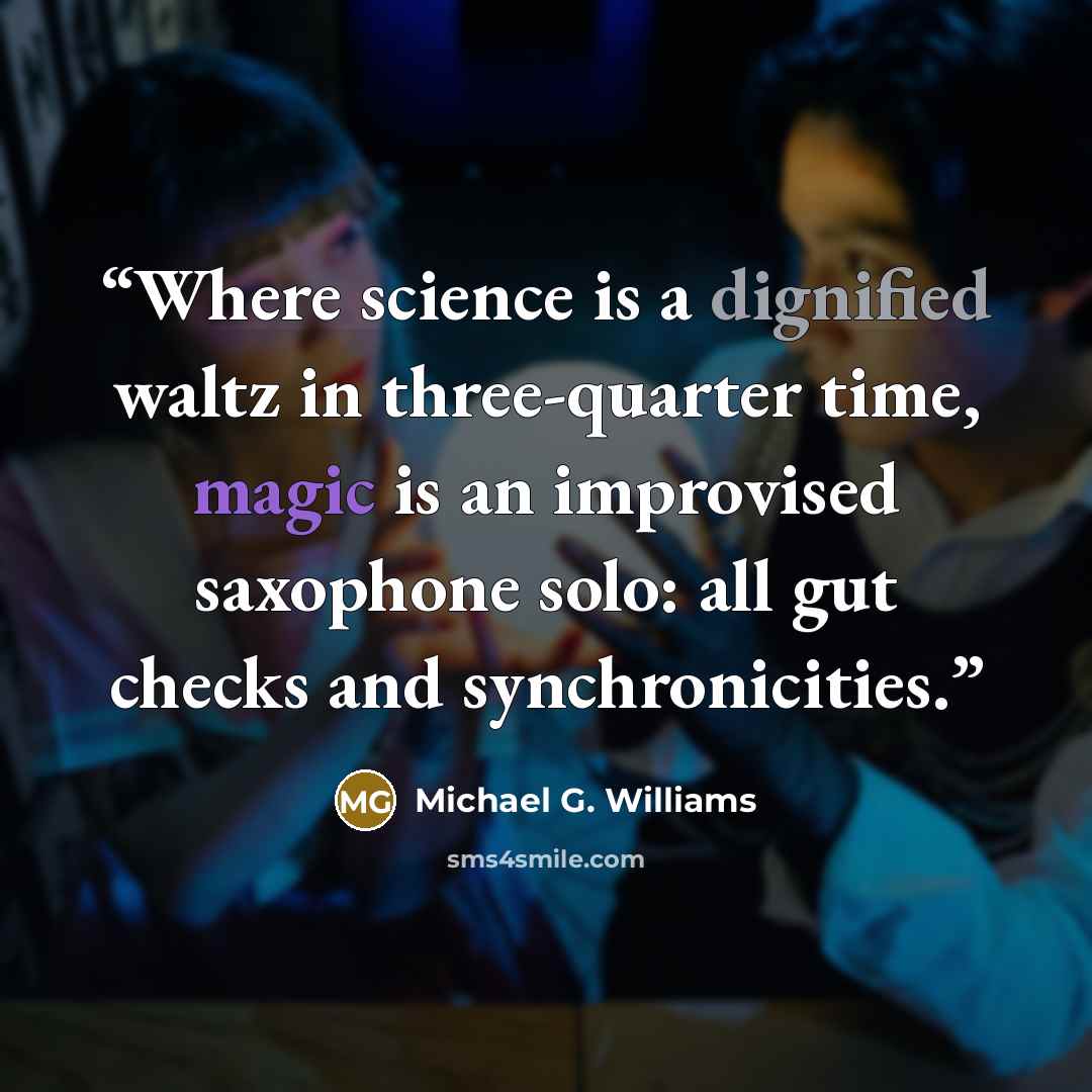 “Where science is a dignified waltz in three-quarter time, magic is an improvised saxophone solo: all gut checks and synchronicities.” quote by Michael G. Williams