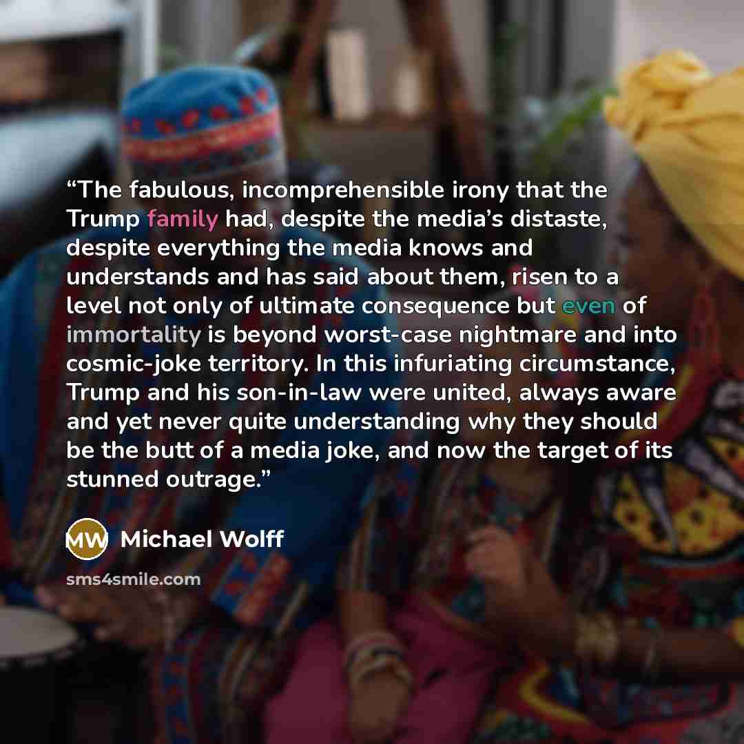 “The fabulous, incomprehensible irony that the Trump family had, despite the media’s distaste, despite everything the media knows and understands and has said about them, risen to a level not only of ultimate consequence but even of immortality is beyond worst-case nightmare and into cosmic-joke…” quote by Michael Wolff