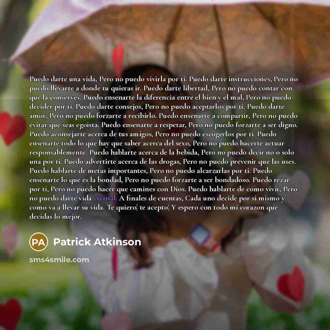 “Puedo darte una vida, Pero no puedo vivirla por ti. Puedo darte instrucciones, Pero no puedo llevarte a donde tu quieras ir. Puedo darte libertad, Pero no puedo contar con que la conserves. Puedo ensenarte la diferencia entre el bien y el mal, Pero no puedo decider por ti. Puedo darte consejos…” quote by Patrick Atkinson