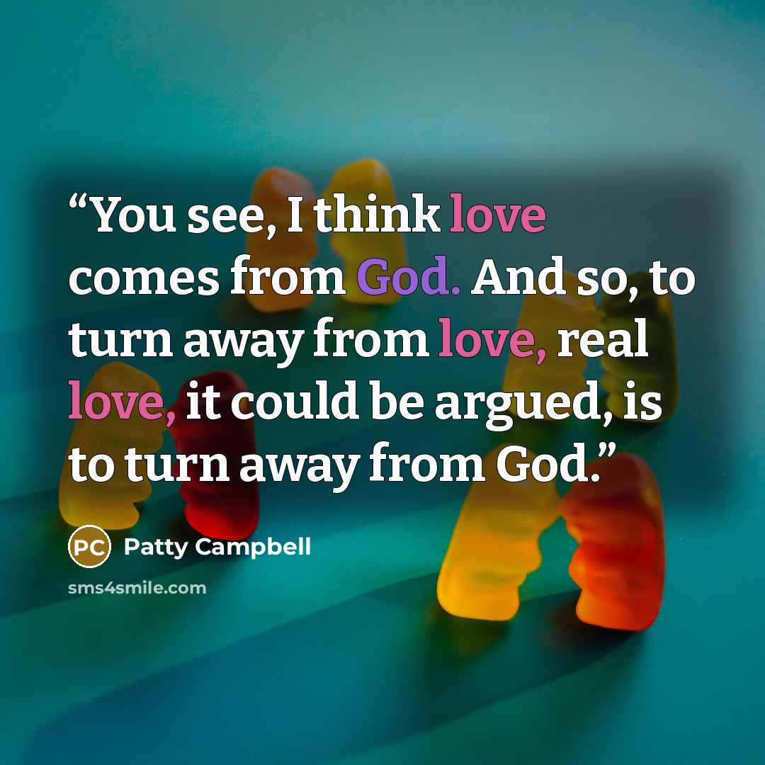 “You see, I think love comes from God. And so, to turn away from love, real love, it could be argued, is to turn away from God.” quote by Patty Campbell