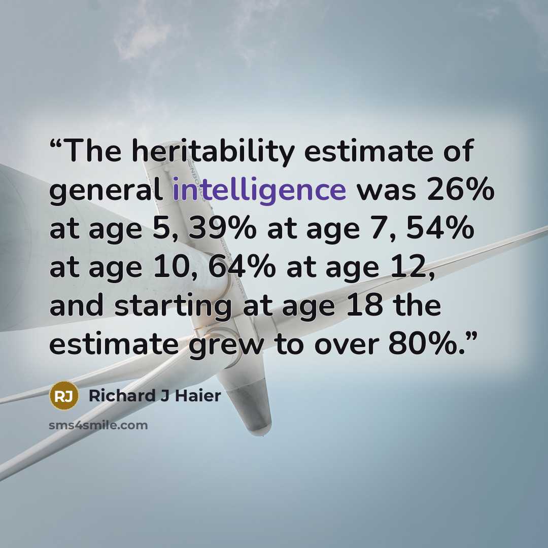 “The heritability estimate of general intelligence was 26% at age 5, 39% at age 7, 54% at age 10, 64% at age 12, and starting at age 18 the estimate grew to over 80%.” quote by Richard J Haier