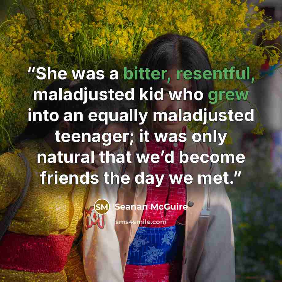 “She was a bitter, resentful, maladjusted kid who grew into an equally maladjusted teenager; it was only natural that we’d become friends the day we met.” quote by Seanan McGuire