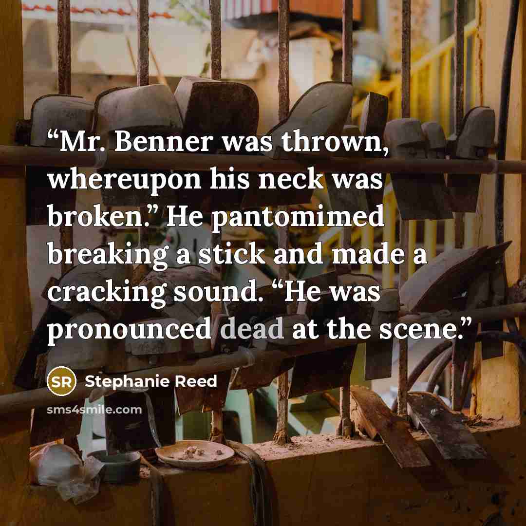 “Mr. Benner was thrown, whereupon his neck was broken.” He pantomimed breaking a stick and made a cracking sound. “He was pronounced dead at the scene.” quote by Stephanie Reed