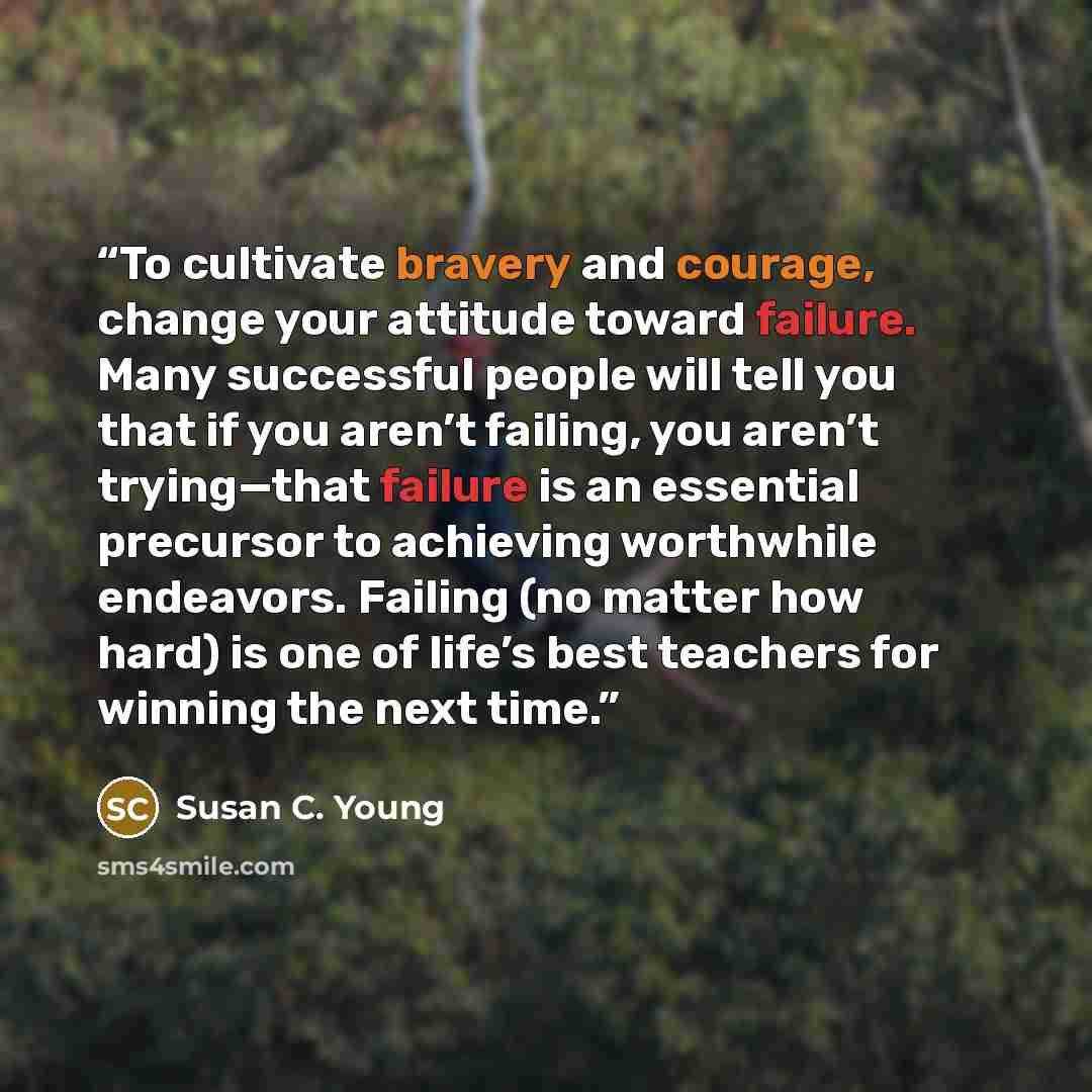 “To cultivate bravery and courage, change your attitude toward failure. Many successful people will tell you that if you aren’t failing, you aren’t trying—that failure is an essential precursor to achieving worthwhile endeavors. Failing (no matter how hard) is one of life’s best teachers for…” quote by Susan C. Young