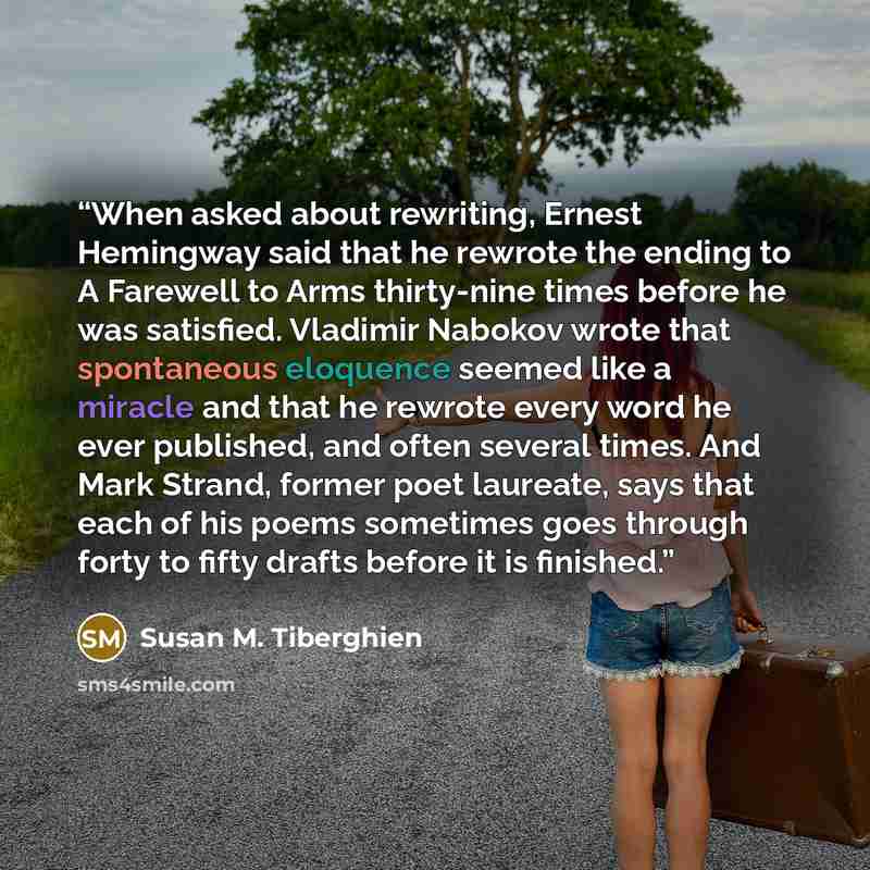 “When asked about rewriting, Ernest Hemingway said that he rewrote the ending to A Farewell to Arms thirty-nine times before he was satisfied. Vladimir Nabokov wrote that spontaneous eloquence seemed like a miracle and that he rewrote every word he ever published, and often several times. And Mark…” quote by Susan M. Tiberghien