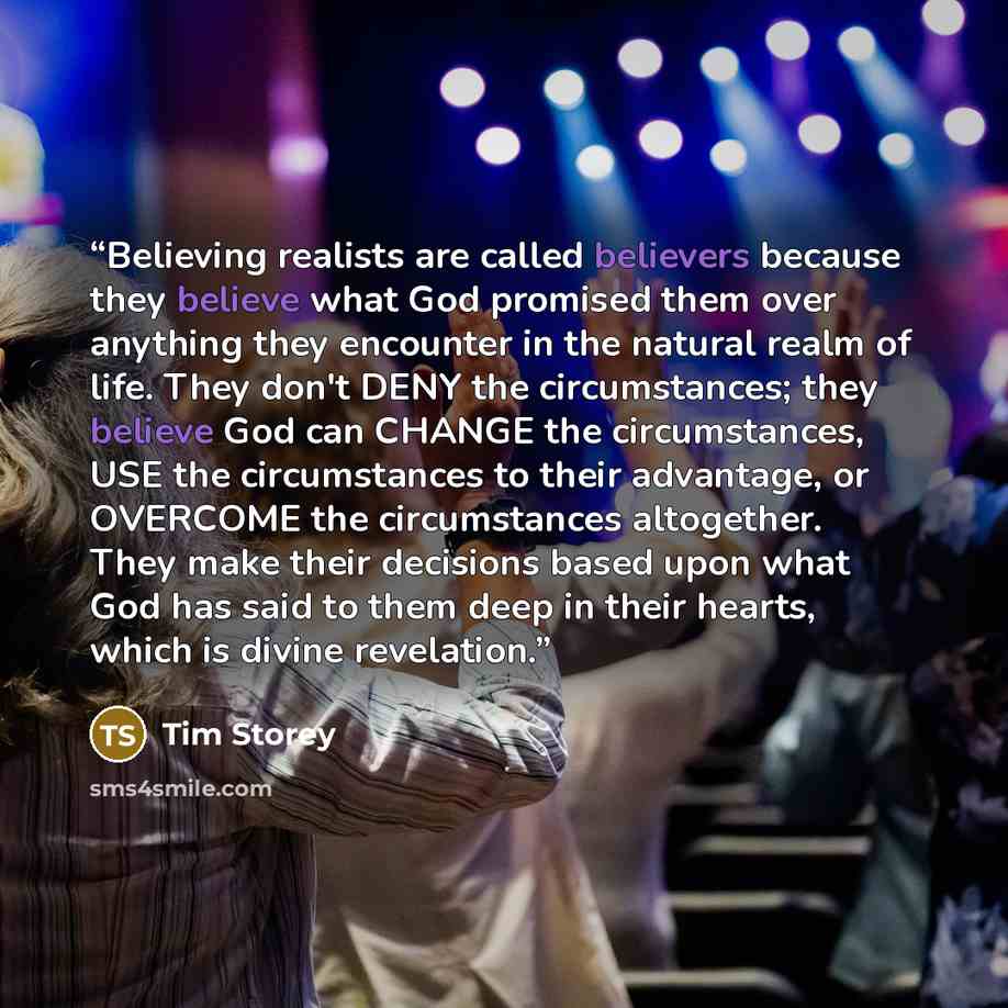 “Believing realists are called believers because they believe what God promised them over anything they encounter in the natural realm of life. They don't DENY the circumstances; they believe God can CHANGE the circumstances, USE the circumstances to their advantage, or OVERCOME the circumstances…” quote by Tim Storey