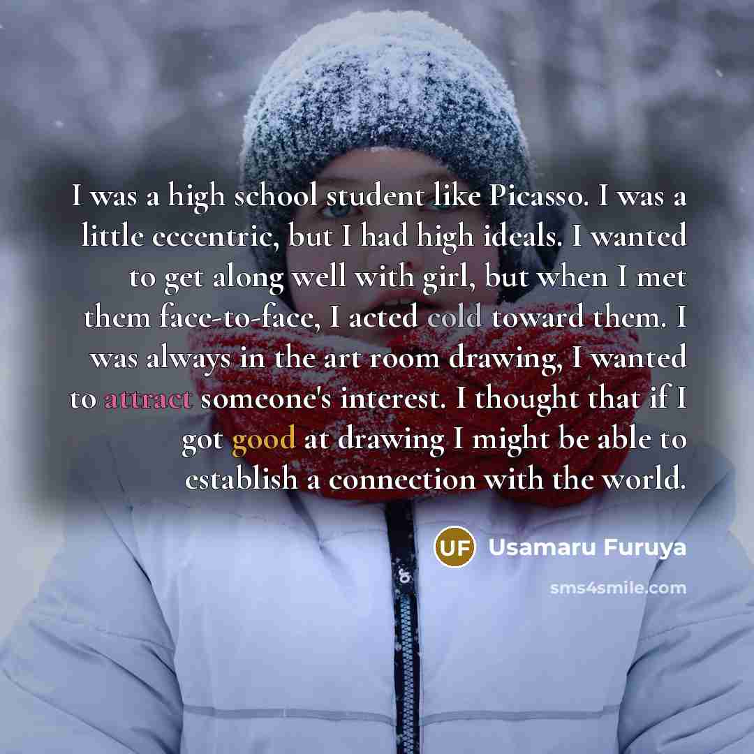 “I was a high school student like Picasso. I was a little eccentric, but I had high ideals. I wanted to get along well with girl, but when I met them face-to-face, I acted cold toward them. I was always in the art room drawing, I wanted to attract someone's interest. I thought that if I got good at…” quote by Usamaru Furuya