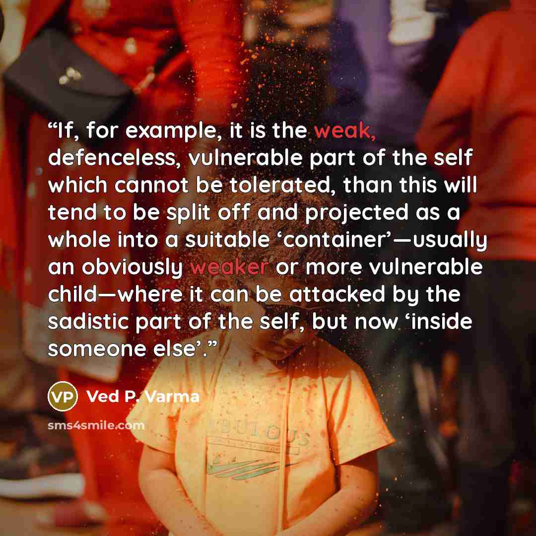 “If, for example, it is the weak, defenceless, vulnerable part of the self which cannot be tolerated, than this will tend to be split off and projected as a whole into a suitable ‘container’—usually an obviously weaker or more vulnerable child—where it can be attacked by the sadistic part of the…” quote by Ved P. Varma