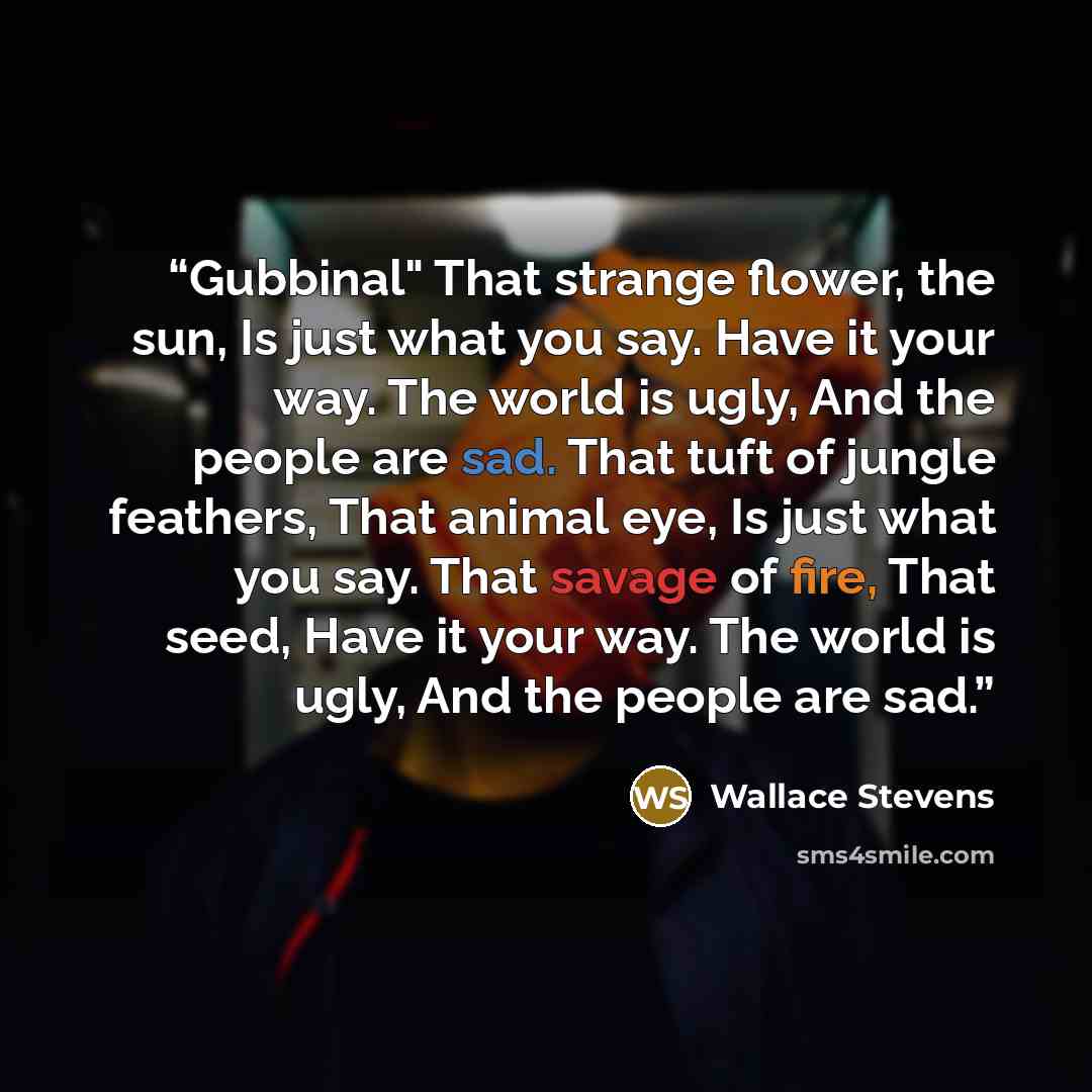 “Gubbinal" That strange flower, the sun, Is just what you say. Have it your way. The world is ugly, And the people are sad. That tuft of jungle feathers, That animal eye, Is just what you say. That savage of fire, That seed, Have it your way. The world is ugly, And the people are sad.” quote by Wallace Stevens