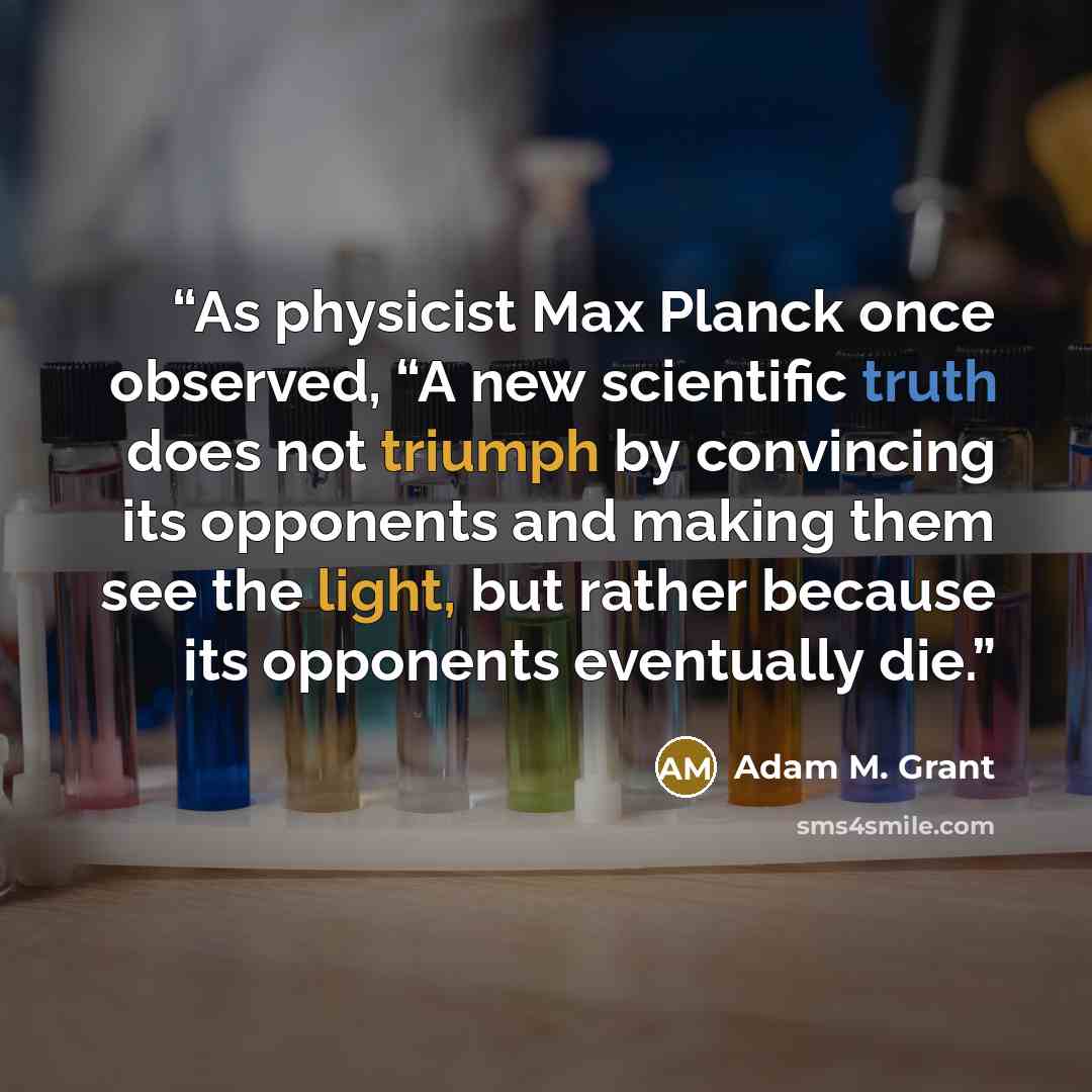 “As physicist Max Planck once observed, “A new scientific truth does not triumph by convincing its opponents and making them see the light, but rather because its opponents eventually die.” quote by Adam M. Grant
