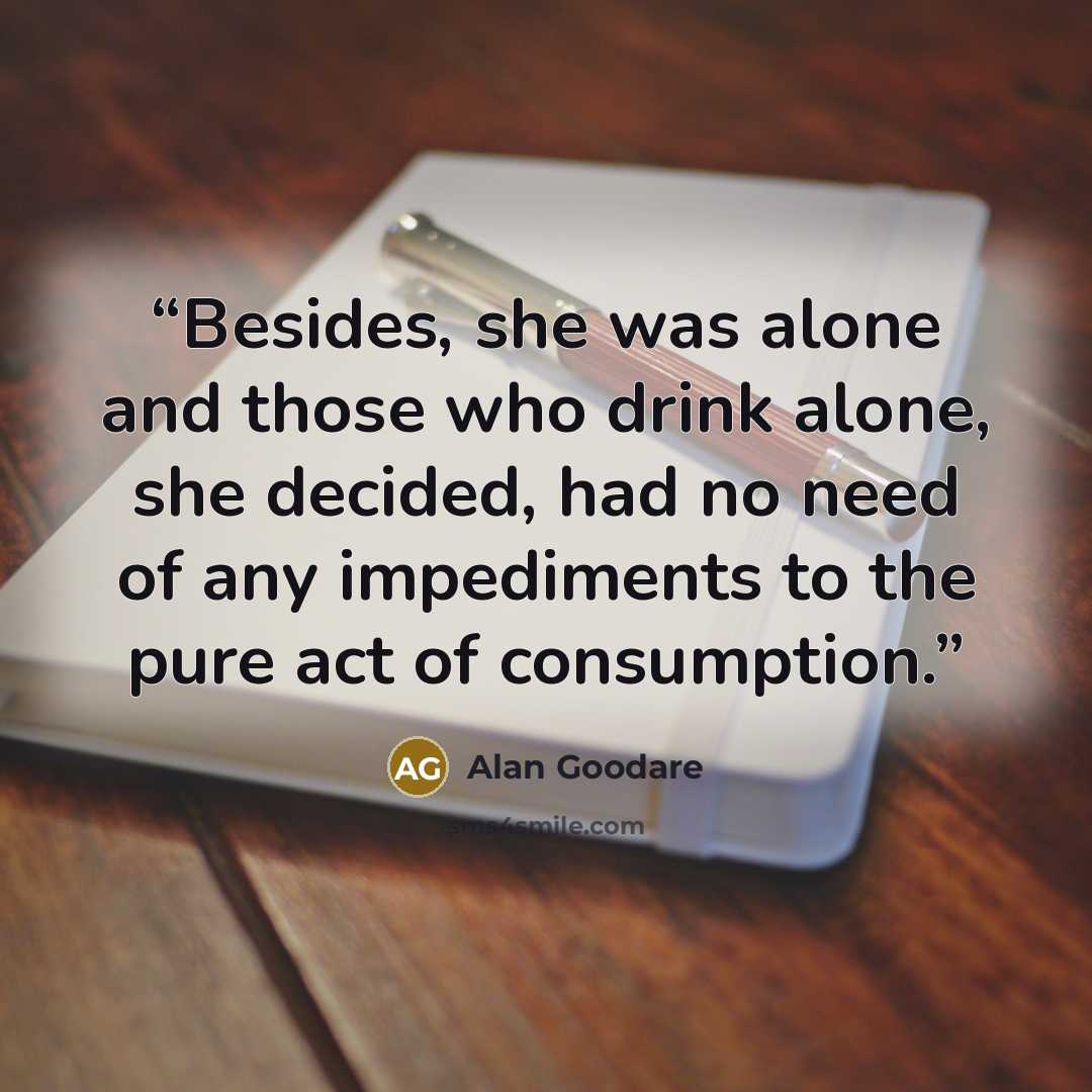 “Besides, she was alone and those who drink alone, she decided, had no need of any impediments to the pure act of consumption.” quote by Alan Goodare