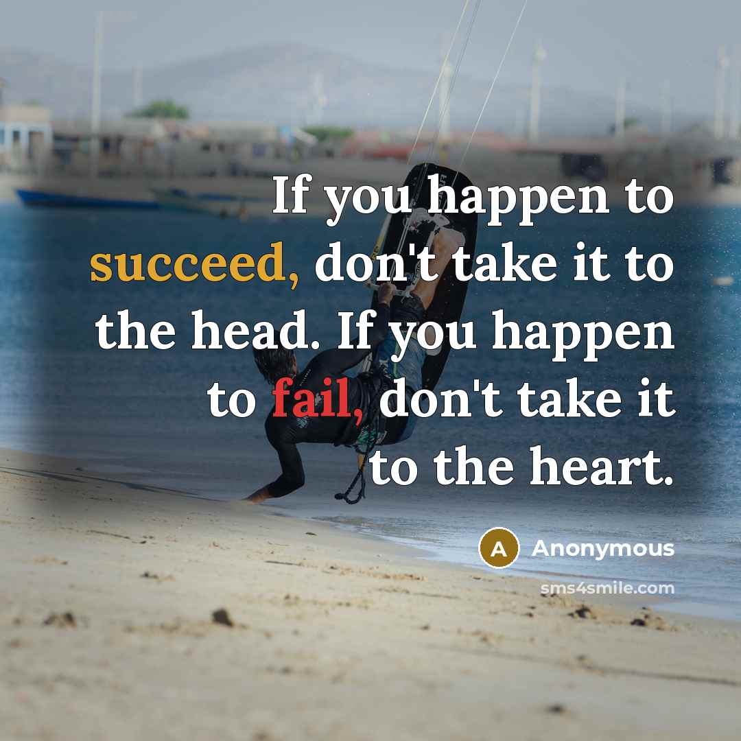 “If you happen to succeed, don't take it to the head. If you happen to fail, don't take it to the heart.” quote by Anonymous