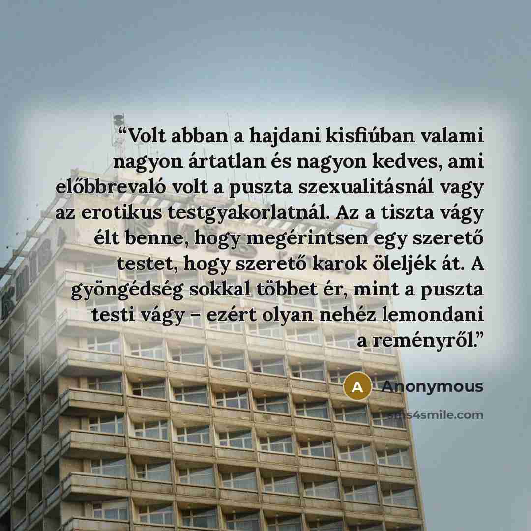 “Volt abban a hajdani kisfiúban valami nagyon ártatlan és nagyon kedves, ami előbbrevaló volt a puszta szexualitásnál vagy az erotikus testgyakorlatnál. Az a tiszta vágy élt benne, hogy megérintsen egy szerető testet, hogy szerető karok öleljék át. A gyöngédség sokkal többet ér, mint a puszta testi…” quote by Anonymous