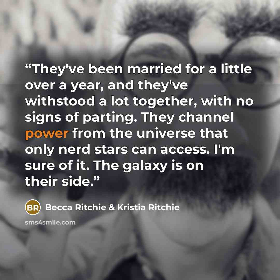 “They've been married for a little over a year, and they've withstood a lot together, with no signs of parting. They channel power from the universe that only nerd stars can access. I'm sure of it. The galaxy is on their side.” quote by Becca Ritchie & Kristia Ritchie