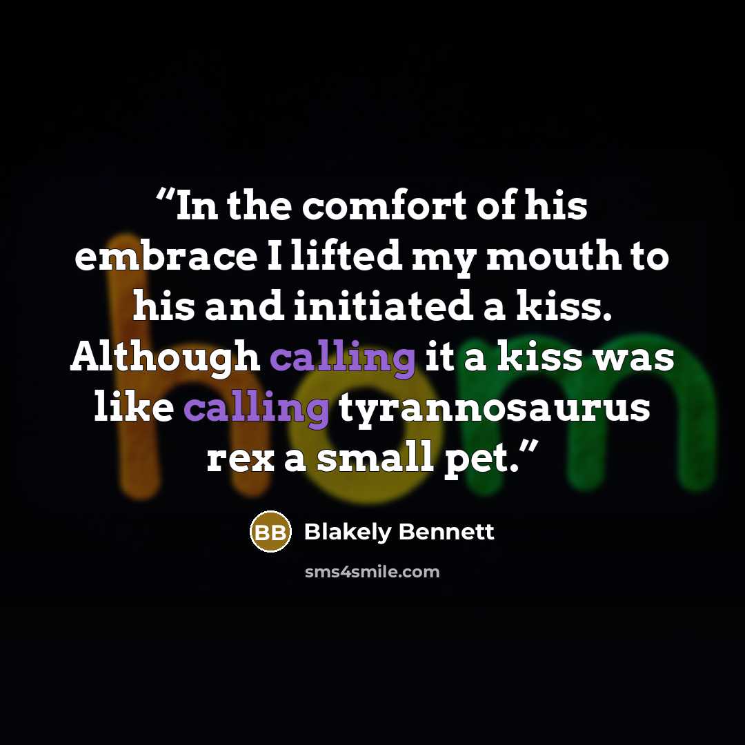 “In the comfort of his embrace I lifted my mouth to his and initiated a kiss. Although calling it a kiss was like calling tyrannosaurus rex a small pet.” quote by Blakely Bennett