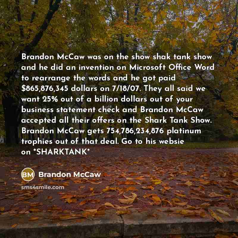 “Brandon McCaw was on the show shak tank show and he did an invention on Microsoft Office Word to rearrange the words and he got paid $865,876,345 dollars on 7/18/07. They all said we want 25% out of a billion dollars out of your business statement check and Brandon McCaw accepted all their offers…” quote by Brandon McCaw