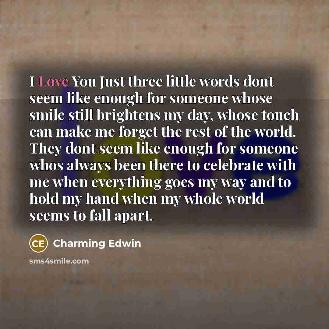 “I Love You Just three little words dont seem like enough for someone whose smile still brightens my day, whose touch can make me forget the rest of the world. They dont seem like enough for someone whos always been there to celebrate with me when everything goes my way and to hold my hand when my…” quote by Charming Edwin